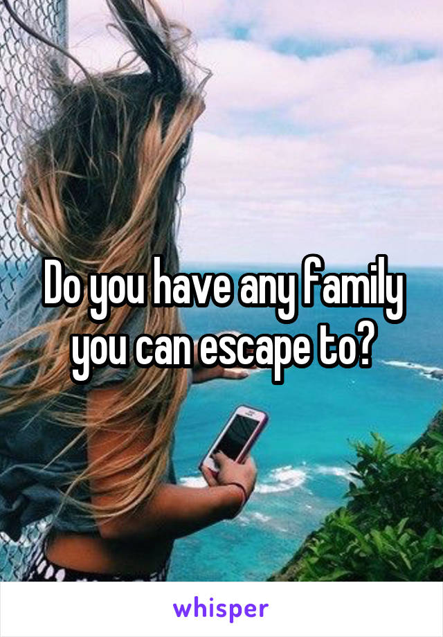 Do you have any family you can escape to?