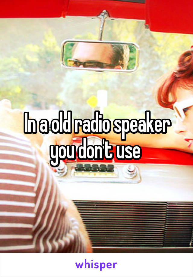 In a old radio speaker you don't use 