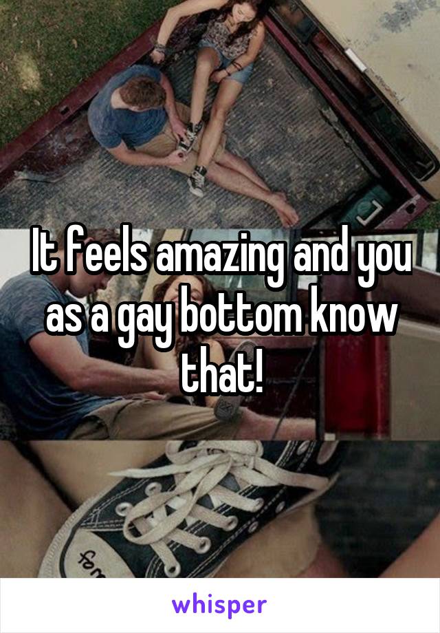 It feels amazing and you as a gay bottom know that!