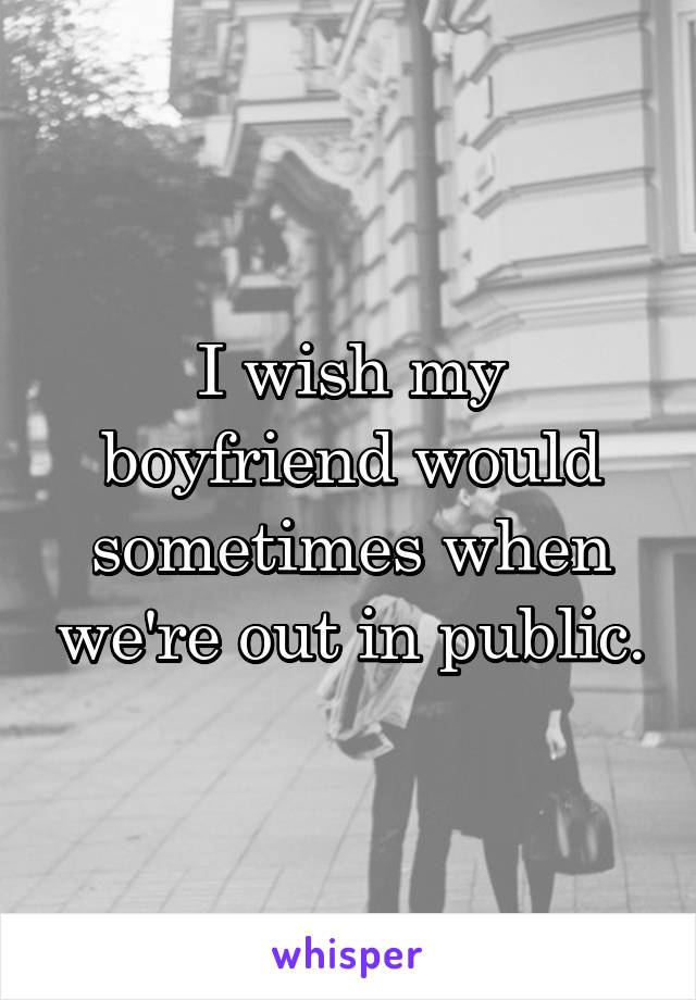 I wish my boyfriend would sometimes when we're out in public.