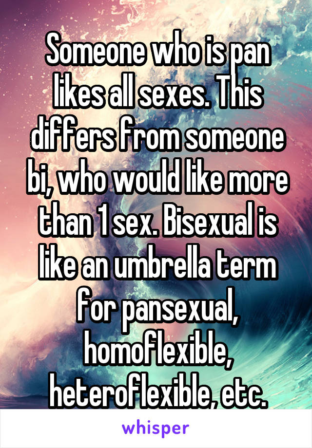 Someone who is pan likes all sexes. This differs from someone bi, who would like more than 1 sex. Bisexual is like an umbrella term for pansexual, homoflexible, heteroflexible, etc.