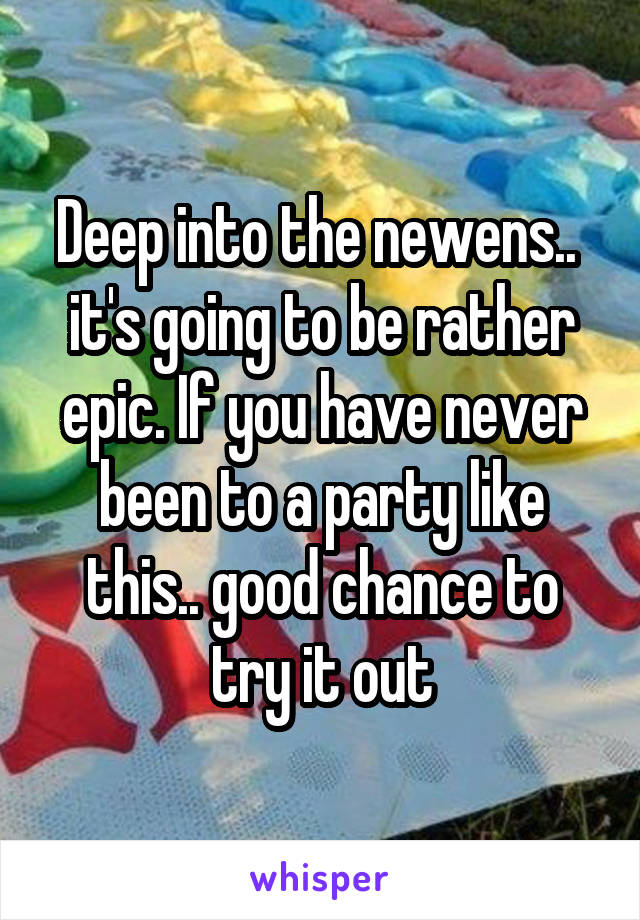 Deep into the newens.. 
it's going to be rather epic. If you have never been to a party like this.. good chance to try it out
