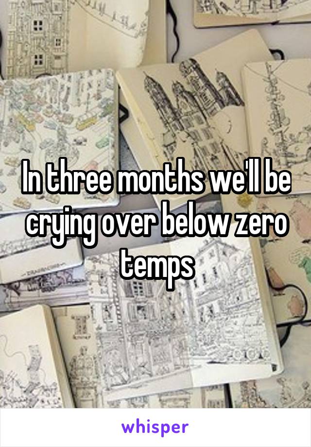 In three months we'll be crying over below zero temps
