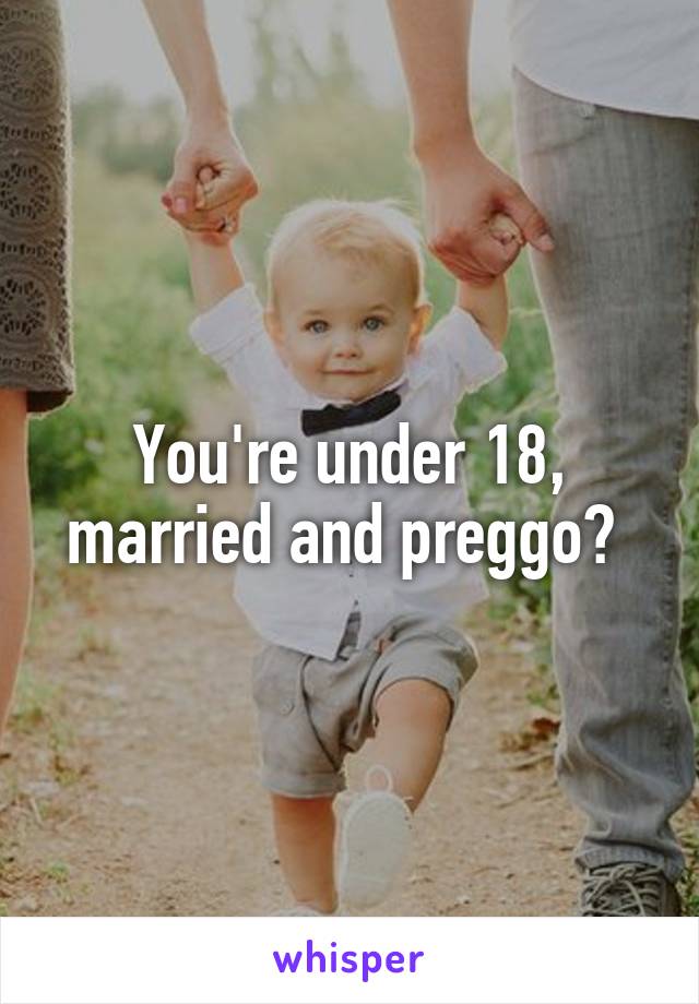 You're under 18, married and preggo? 