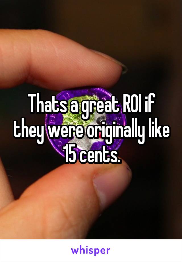 Thats a great ROI if they were originally like 15 cents.
