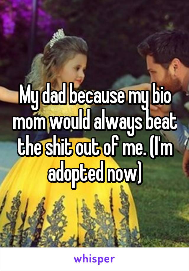 My dad because my bio mom would always beat the shit out of me. (I'm adopted now)