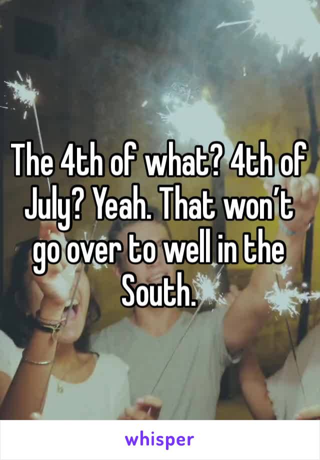 The 4th of what? 4th of July? Yeah. That won’t go over to well in the South. 