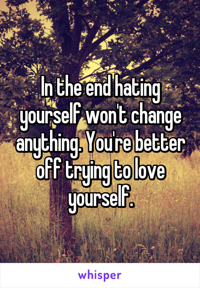 In the end hating yourself won't change anything. You're better off trying to love yourself.