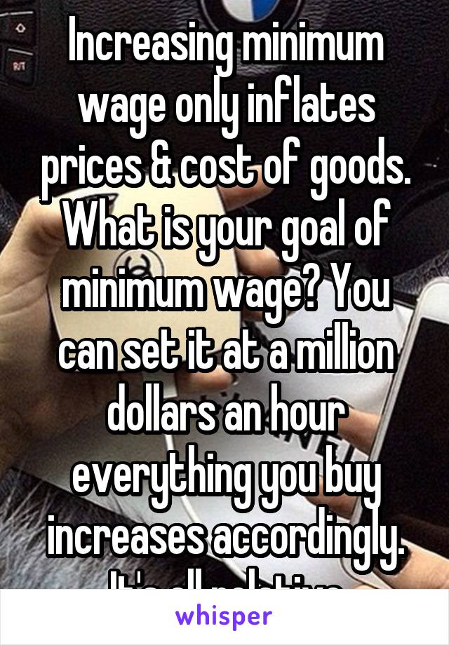 Increasing minimum wage only inflates prices & cost of goods. What is your goal of minimum wage? You can set it at a million dollars an hour everything you buy increases accordingly. It's all relative