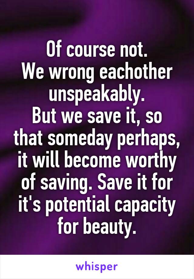 Of course not.
We wrong eachother unspeakably.
But we save it, so that someday perhaps, it will become worthy of saving. Save it for it's potential capacity for beauty.