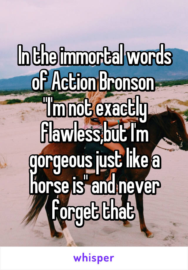 In the immortal words of Action Bronson 
"I'm not exactly flawless,but I'm gorgeous just like a horse is" and never forget that 