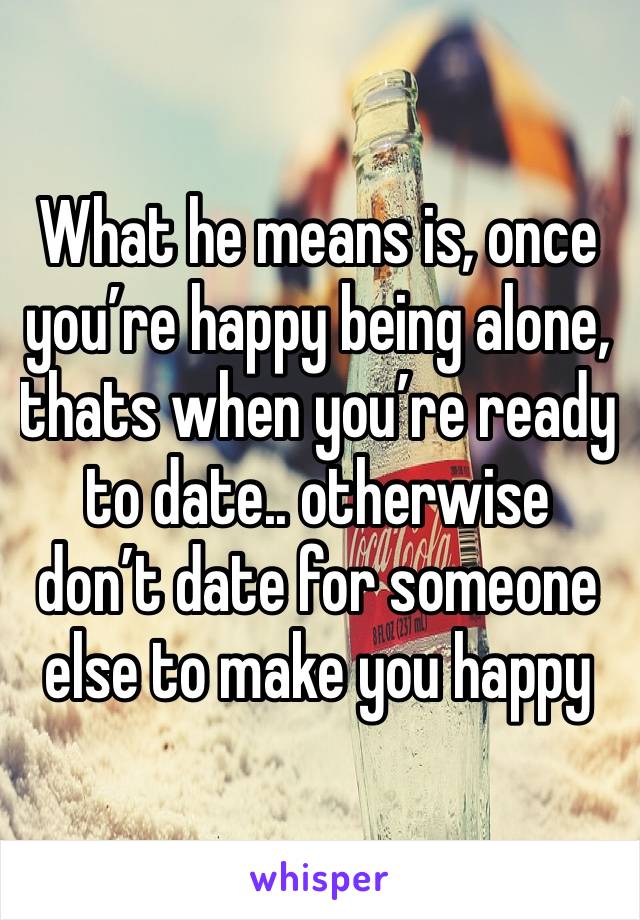 What he means is, once you’re happy being alone, thats when you’re ready to date.. otherwise don’t date for someone else to make you happy