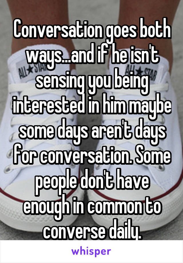 Conversation goes both ways...and if he isn't sensing you being interested in him maybe some days aren't days for conversation. Some people don't have enough in common to converse daily.