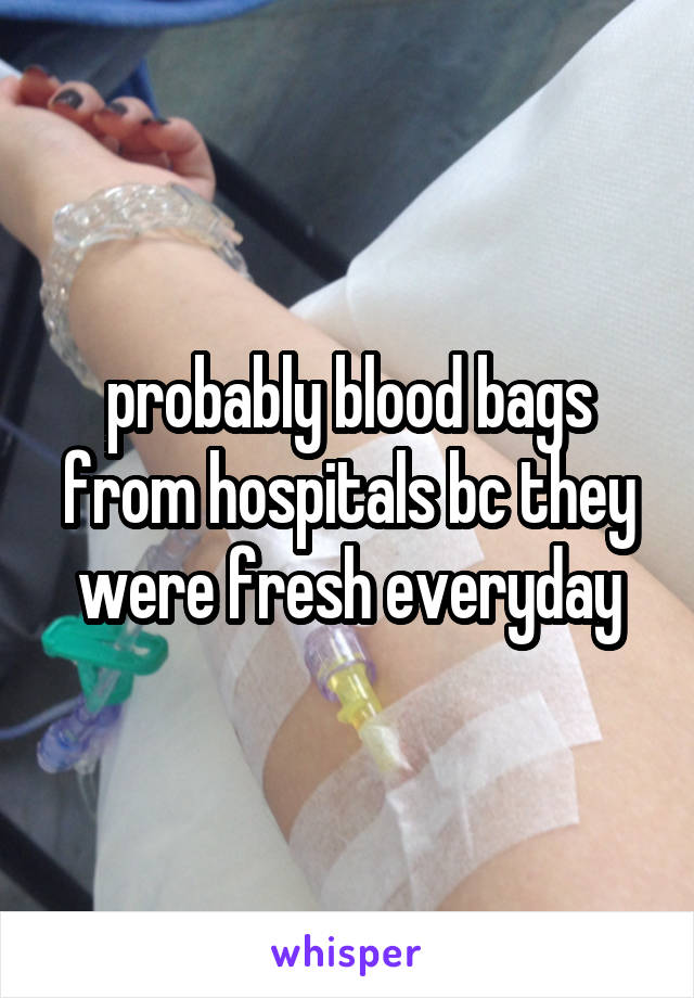 probably blood bags from hospitals bc they were fresh everyday
