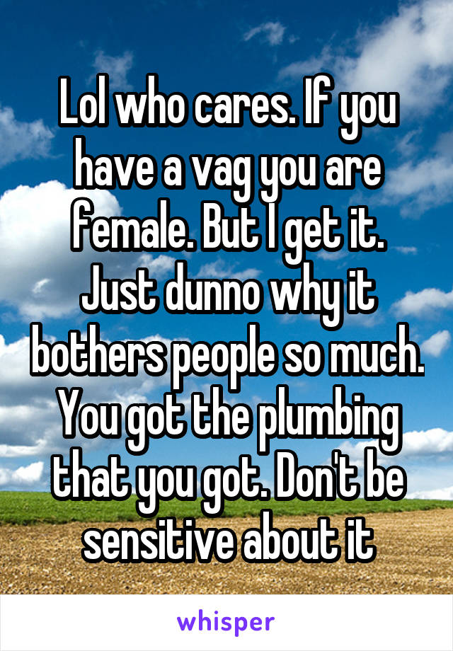 Lol who cares. If you have a vag you are female. But I get it. Just dunno why it bothers people so much. You got the plumbing that you got. Don't be sensitive about it