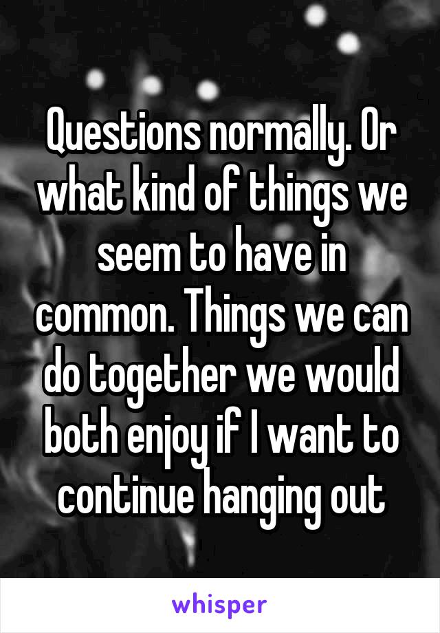 Questions normally. Or what kind of things we seem to have in common. Things we can do together we would both enjoy if I want to continue hanging out