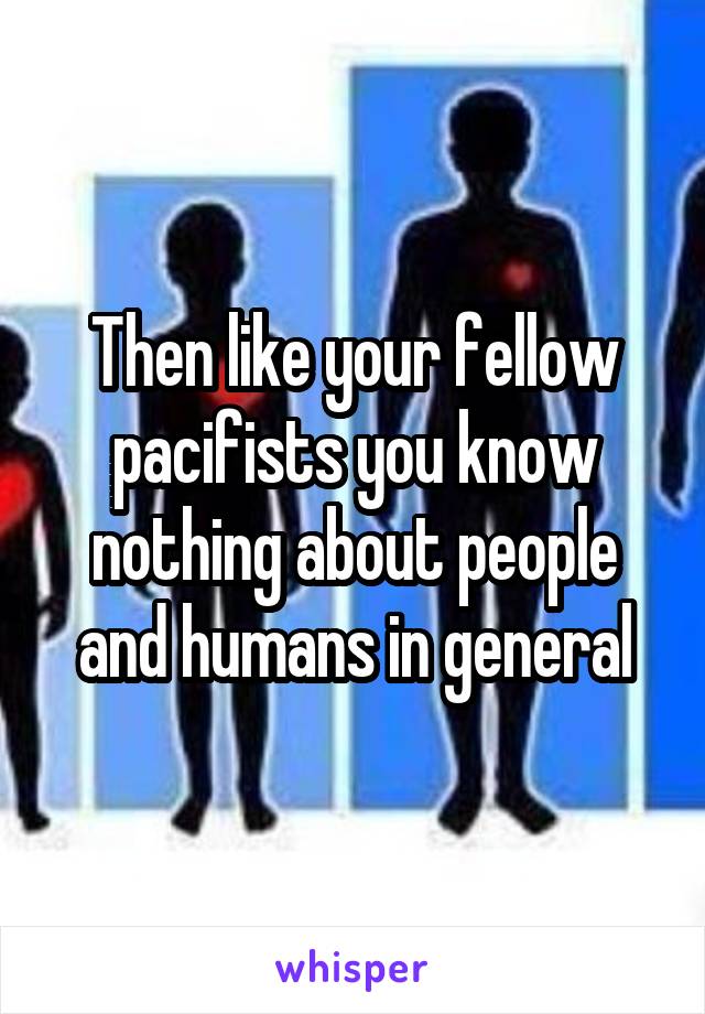 Then like your fellow pacifists you know nothing about people and humans in general