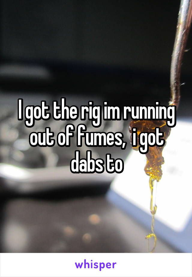 I got the rig im running out of fumes,  i got dabs to