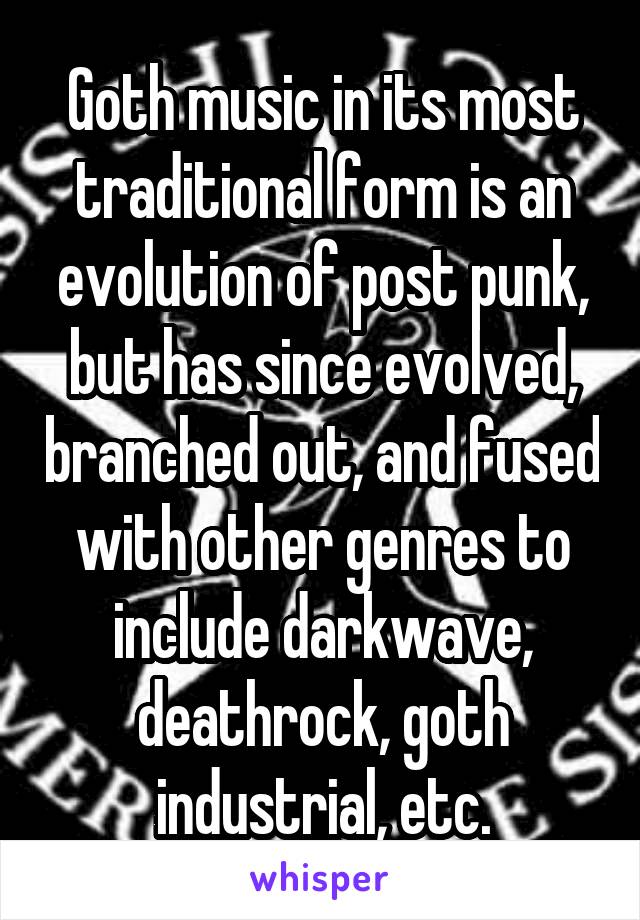 Goth music in its most traditional form is an evolution of post punk, but has since evolved, branched out, and fused with other genres to include darkwave, deathrock, goth industrial, etc.