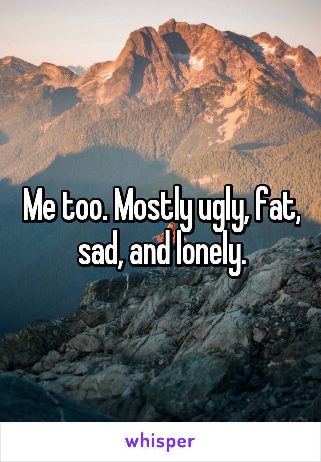 Me too. Mostly ugly, fat, sad, and lonely.