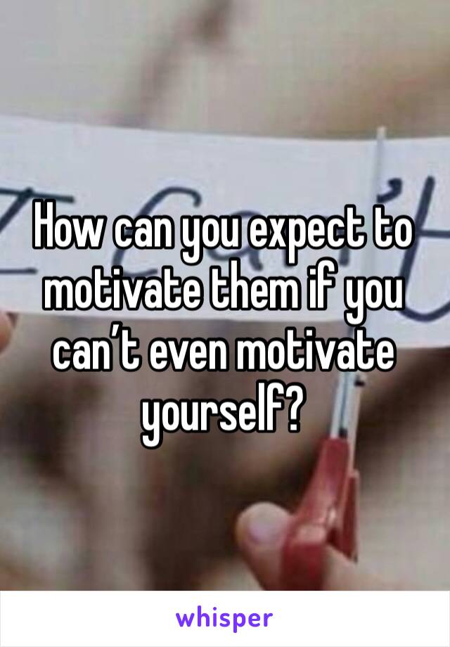 How can you expect to motivate them if you can’t even motivate yourself?