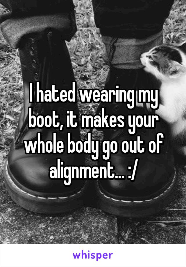 I hated wearing my boot, it makes your whole body go out of alignment... :/