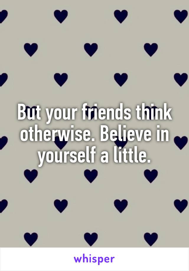 But your friends think otherwise. Believe in yourself a little.