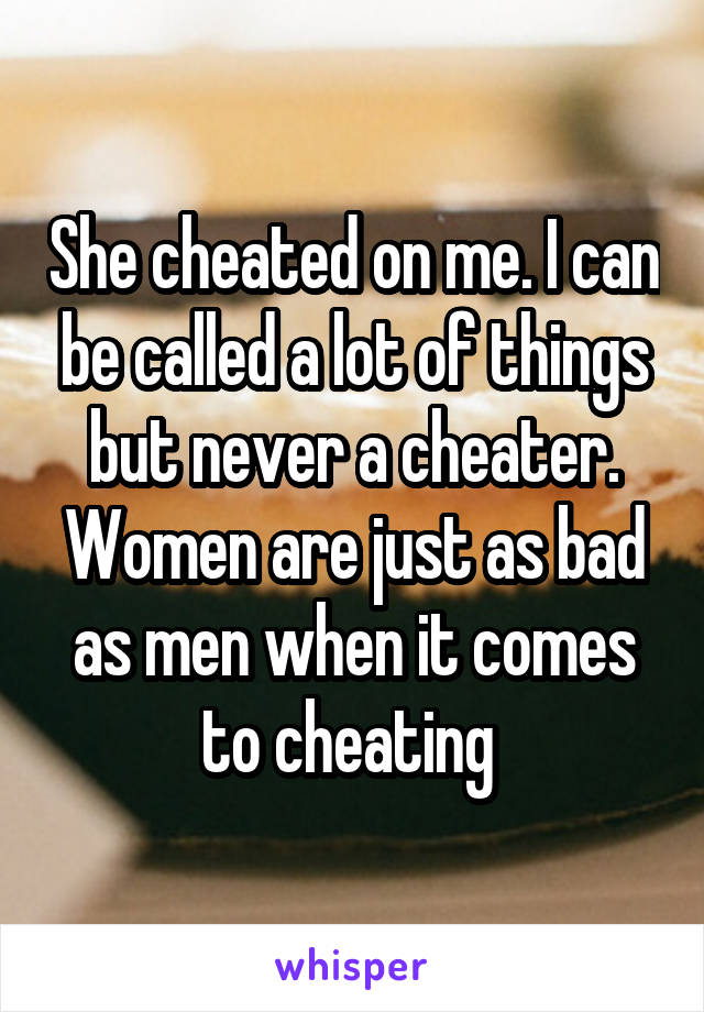 She cheated on me. I can be called a lot of things but never a cheater. Women are just as bad as men when it comes to cheating 