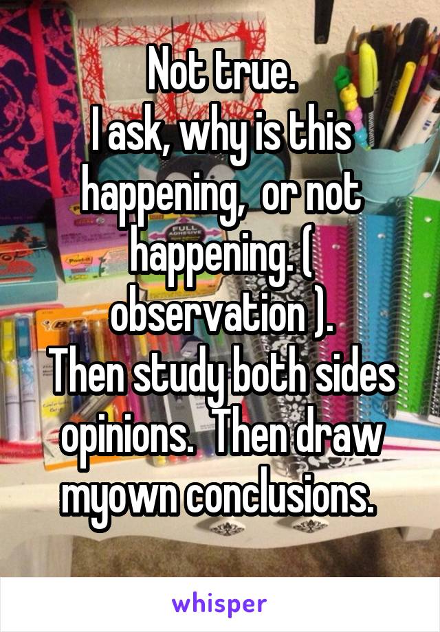 Not true.
I ask, why is this happening,  or not happening. ( observation ).
Then study both sides opinions.  Then draw myown conclusions. 
