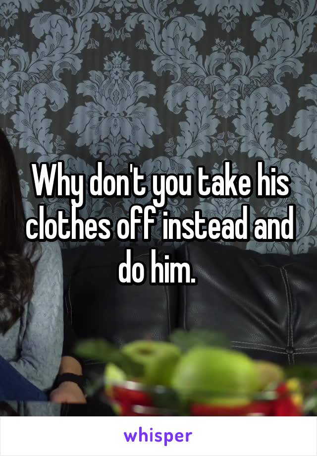 Why don't you take his clothes off instead and do him. 