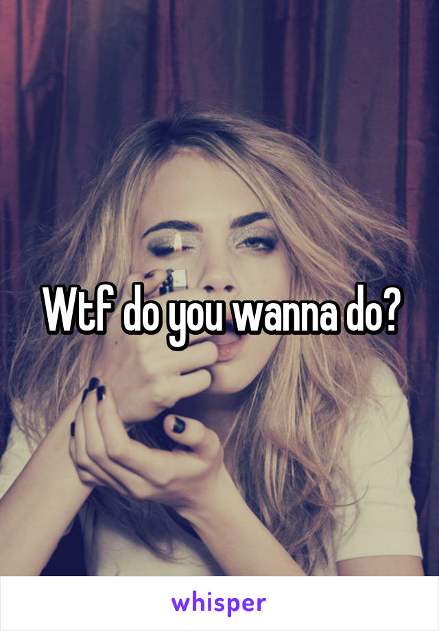 Wtf do you wanna do?