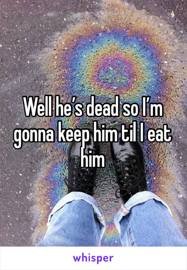 Well he’s dead so I’m gonna keep him til I eat him