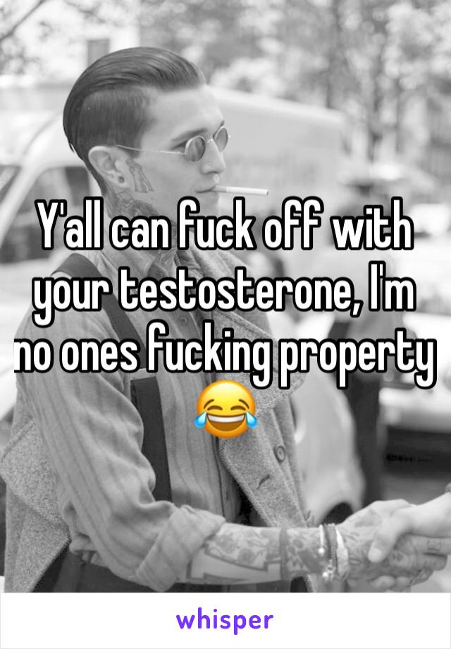 Y'all can fuck off with your testosterone, I'm no ones fucking property 😂