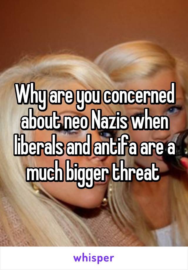 Why are you concerned about neo Nazis when liberals and antifa are a much bigger threat 