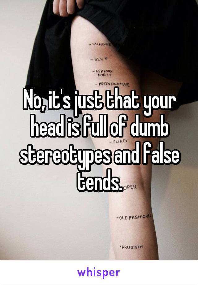 No, it's just that your head is full of dumb stereotypes and false tends.