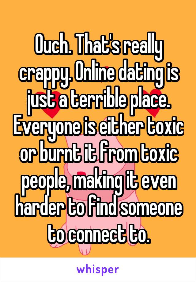 Ouch. That's really crappy. Online dating is just a terrible place. Everyone is either toxic or burnt it from toxic people, making it even harder to find someone to connect to.