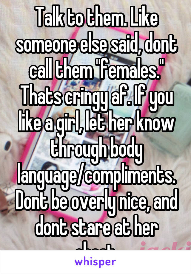 Talk to them. Like someone else said, dont call them "females." Thats cringy af. If you like a girl, let her know through body language/compliments. Dont be overly nice, and dont stare at her chest.