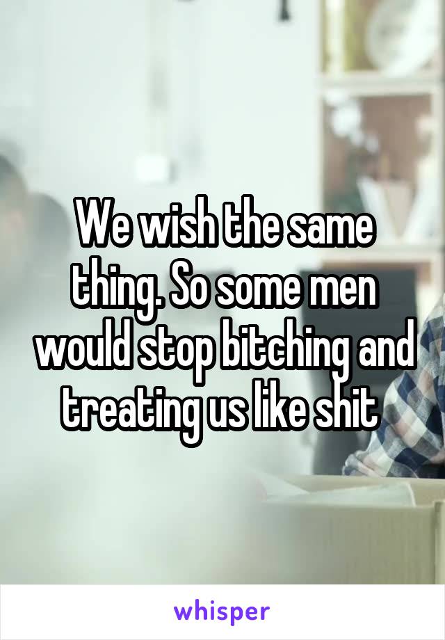 We wish the same thing. So some men would stop bitching and treating us like shit 