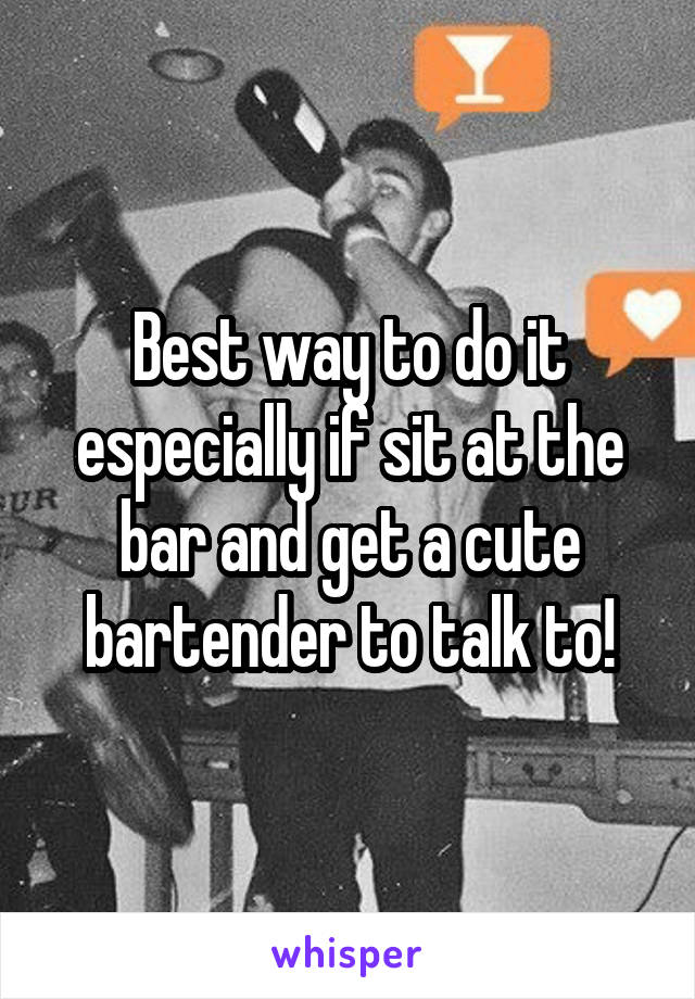 Best way to do it especially if sit at the bar and get a cute bartender to talk to!