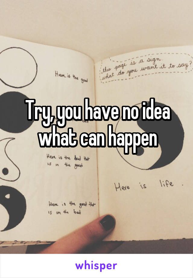 Try, you have no idea what can happen
