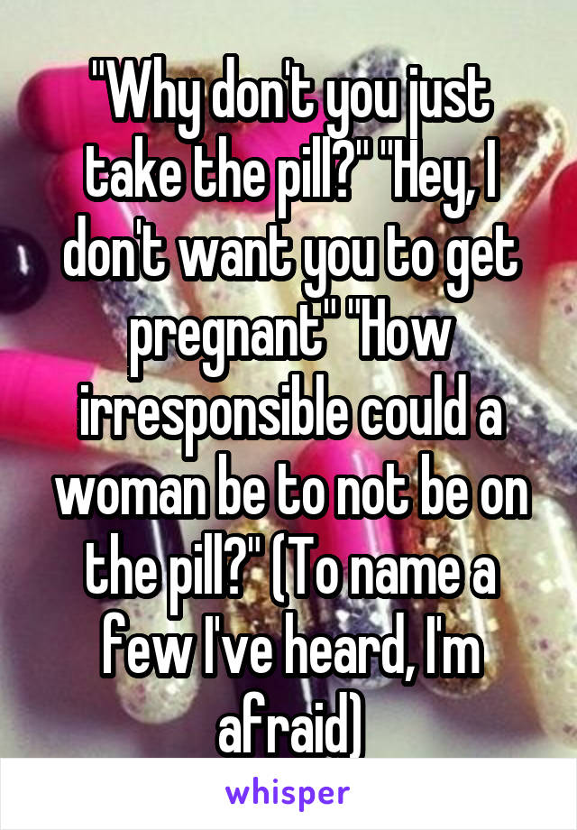 "Why don't you just take the pill?" "Hey, I don't want you to get pregnant" "How irresponsible could a woman be to not be on the pill?" (To name a few I've heard, I'm afraid)