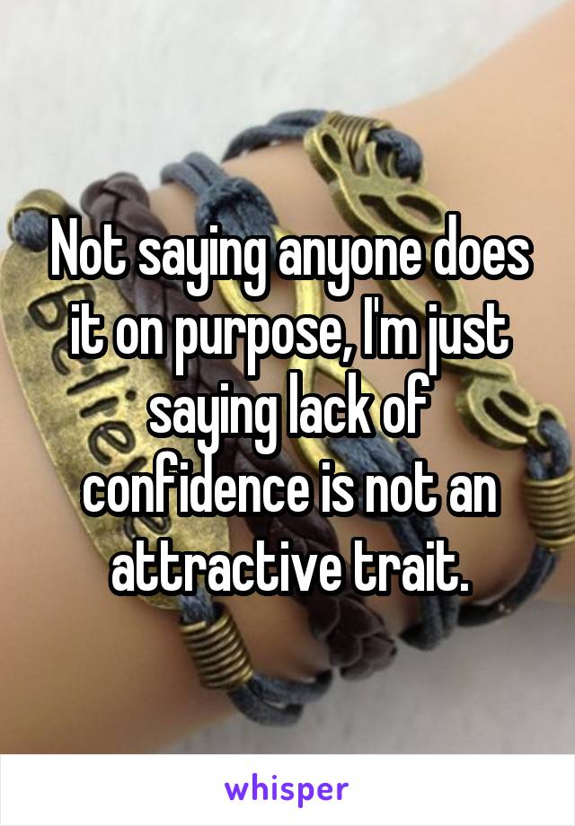Not saying anyone does it on purpose, I'm just saying lack of confidence is not an attractive trait.