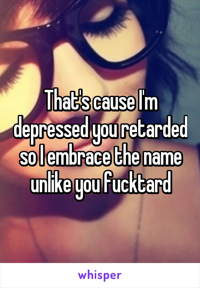 That's cause I'm depressed you retarded so I embrace the name unlike you fucktard