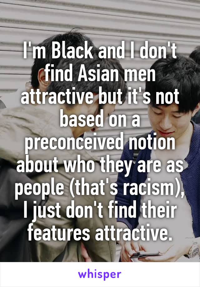 I'm Black and I don't find Asian men attractive but it's not based on a preconceived notion about who they are as people (that's racism), I just don't find their features attractive.