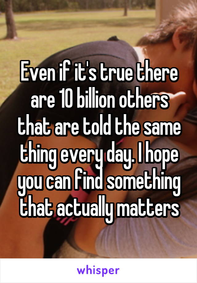 Even if it's true there are 10 billion others that are told the same thing every day. I hope you can find something that actually matters