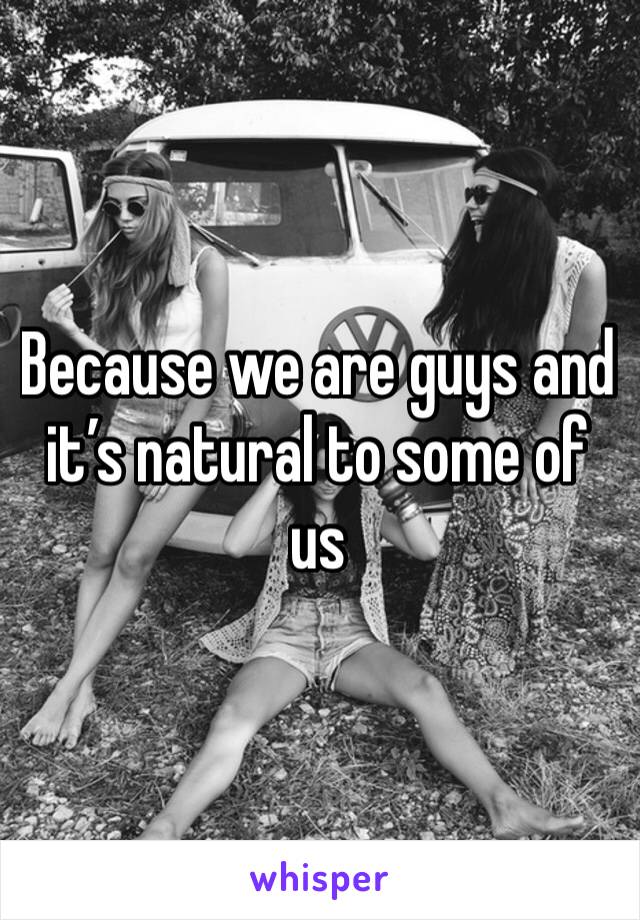 Because we are guys and it’s natural to some of us