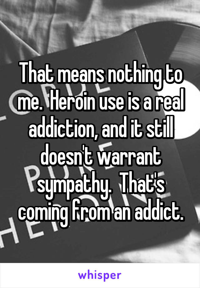 That means nothing to me.  Heroin use is a real addiction, and it still doesn't warrant sympathy.  That's coming from an addict.