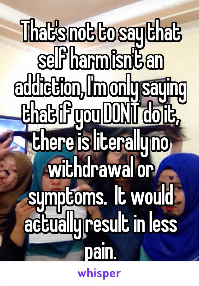 That's not to say that self harm isn't an addiction, I'm only saying that if you DONT do it, there is literally no withdrawal or symptoms.  It would actually result in less pain.