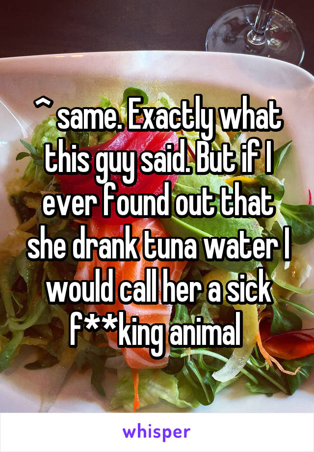 ^ same. Exactly what this guy said. But if I ever found out that she drank tuna water I would call her a sick f**king animal 