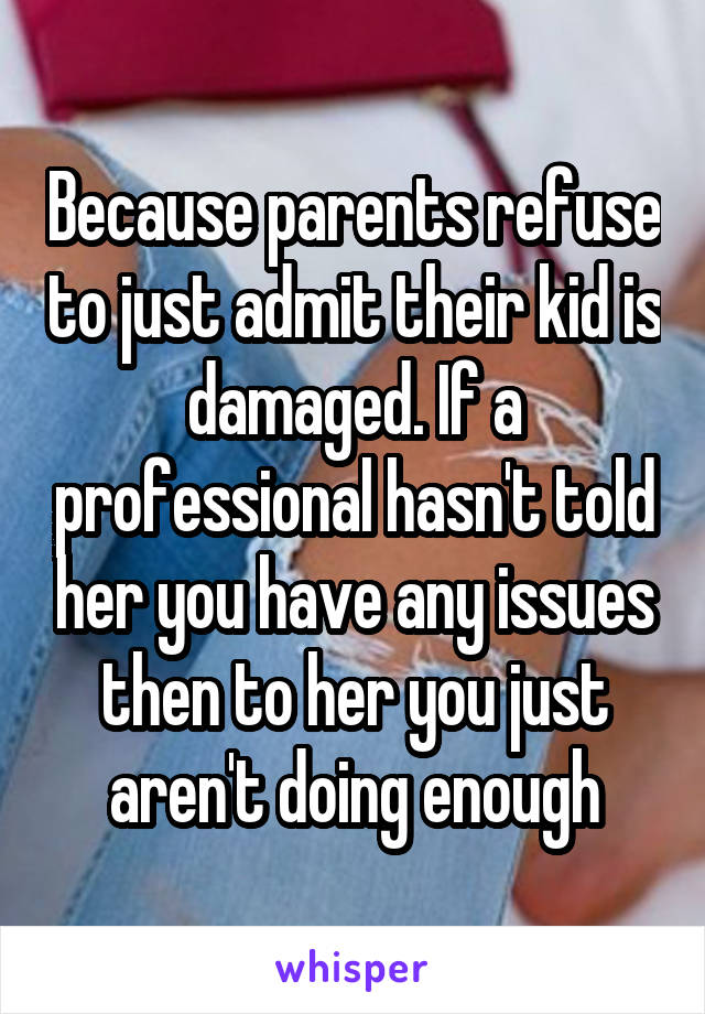 Because parents refuse to just admit their kid is damaged. If a professional hasn't told her you have any issues then to her you just aren't doing enough